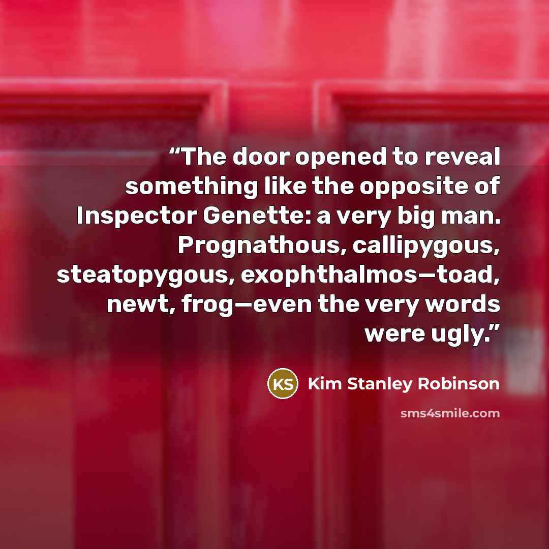 “The door opened to reveal something like the opposite of Inspector Genette: a very big man. Prognathous, callipygous, steatopygous, exophthalmos—toad, newt, frog—even the very words were ugly.” quote by Kim Stanley Robinson