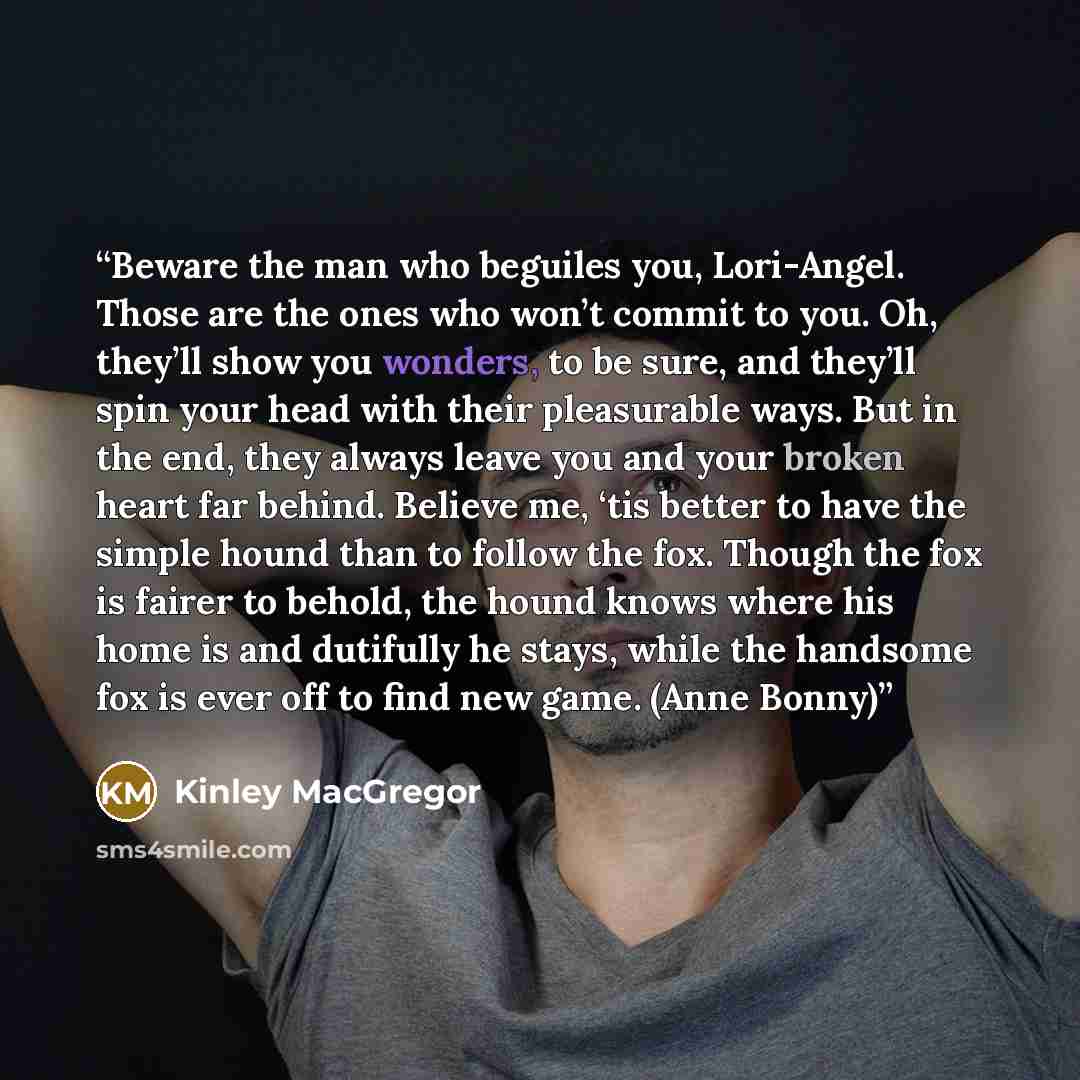 “Beware the man who beguiles you, Lori-Angel. Those are the ones who won’t commit to you. Oh, they’ll show you wonders, to be sure, and they’ll spin your head with their pleasurable ways. But in the end, they always leave you and your broken heart far behind. Believe me, ‘tis better to have the…” quote by Kinley MacGregor
