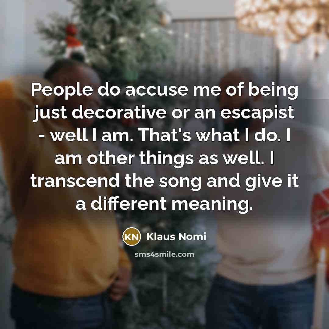 “People do accuse me of being just decorative or an escapist - well I am. That's what I do. I am other things as well. I transcend the song and give it a different meaning.” quote by Klaus Nomi