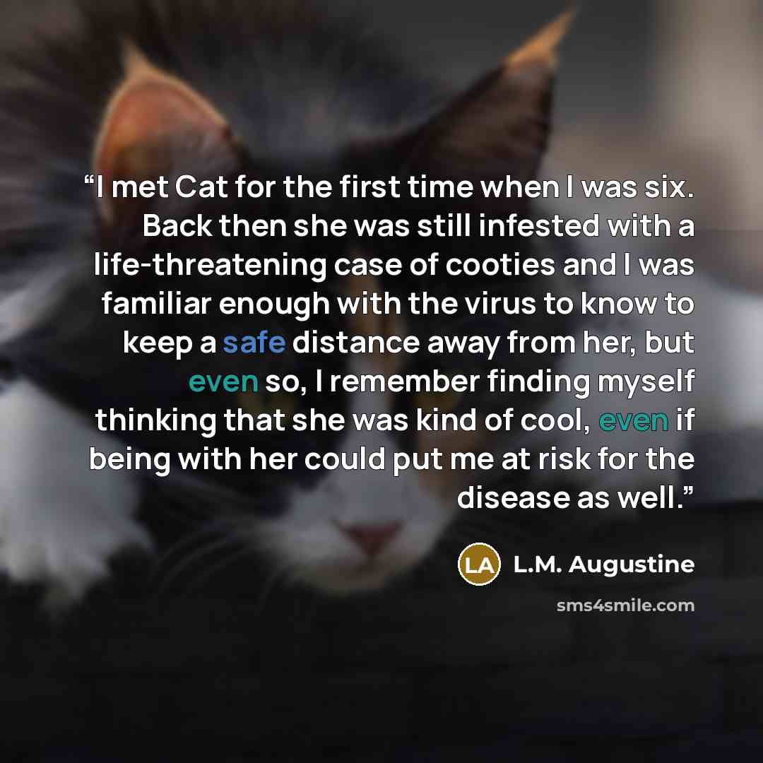 “I met Cat for the first time when I was six. Back then she was still infested with a life-threatening case of cooties and I was familiar enough with the virus to know to keep a safe distance away from her, but even so, I remember finding myself thinking that she was kind of cool, even if being…” quote by L.M. Augustine