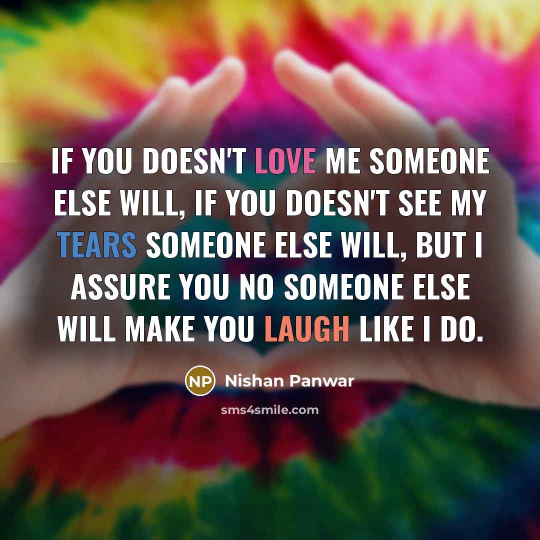 “If you doesn't love me someone else will, If you doesn't see my tears someone else will, But I assure you no someone else will make you laugh like I do.” quote by Nishan Panwar