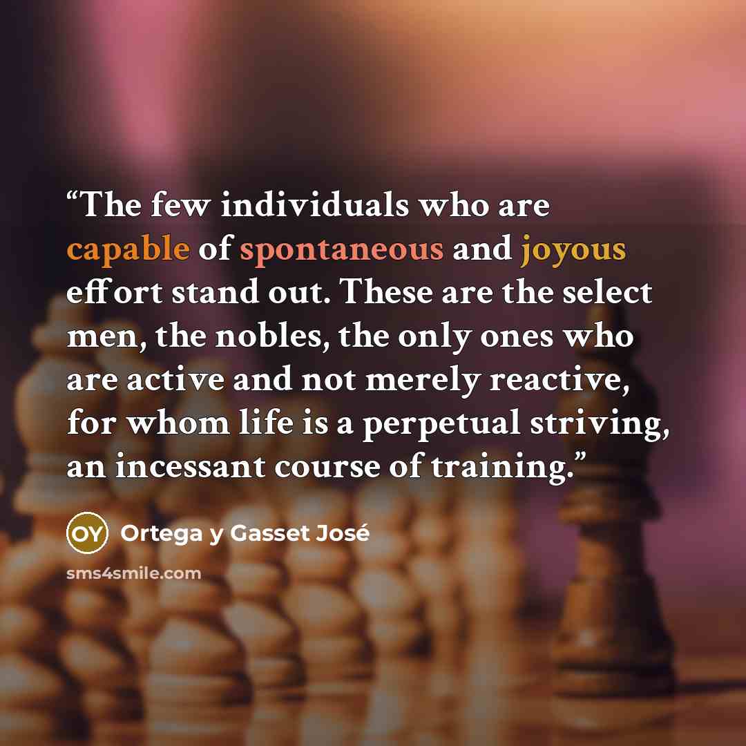 “The few individuals who are capable of spontaneous and joyous effort stand out. These are the select men, the nobles, the only ones who are active and not merely reactive, for whom life is a perpetual striving, an incessant course of training.” quote by Ortega y Gasset José