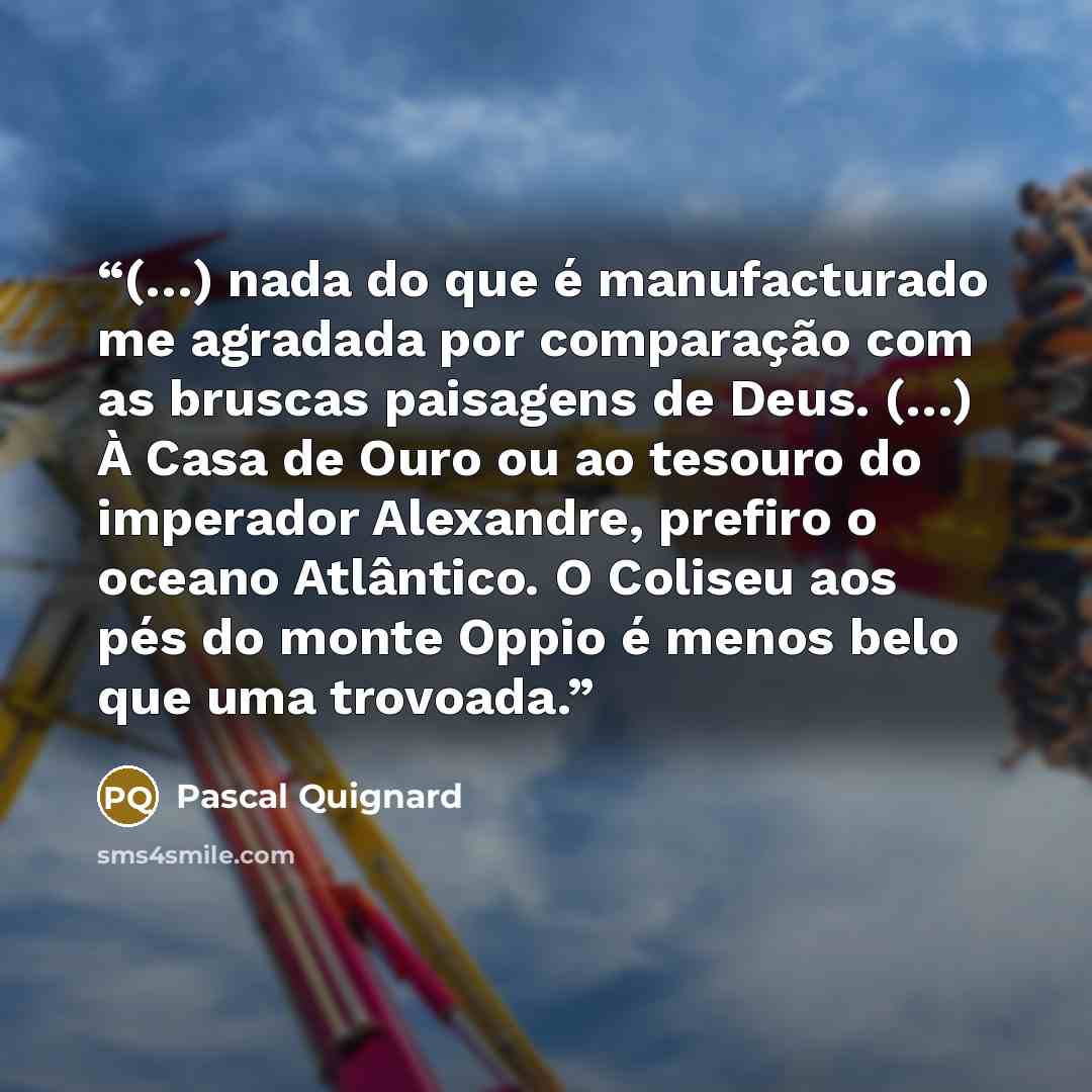 “(…) nada do que é manufacturado me agradada por comparação com as bruscas paisagens de Deus. (…) À Casa de Ouro ou ao tesouro do imperador Alexandre, prefiro o oceano Atlântico. O Coliseu aos pés do monte Oppio é menos belo que uma trovoada.” quote by Pascal Quignard