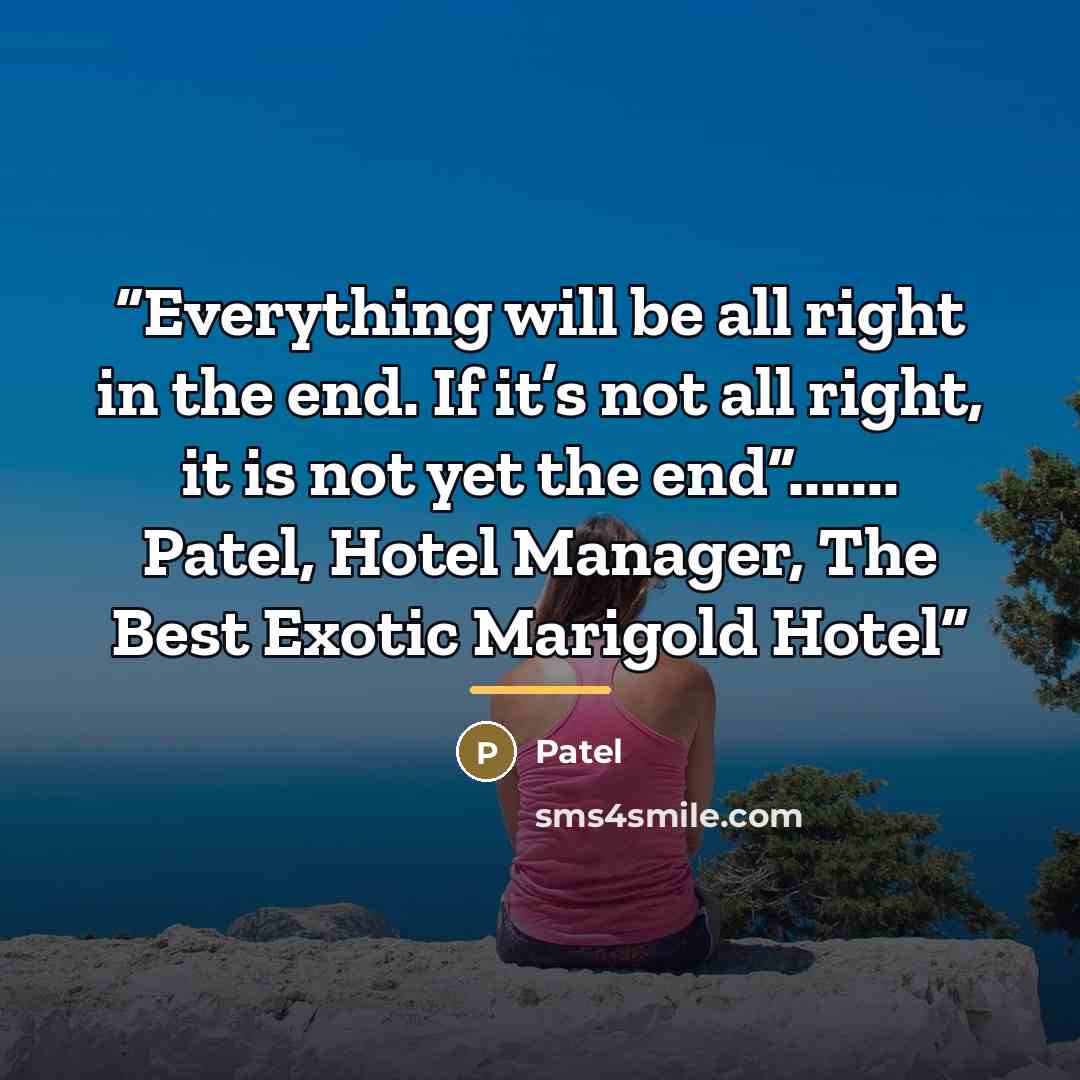 “Everything will be all right in the end. If it’s not all right, it is not yet the end”....... Patel, Hotel Manager, The Best Exotic Marigold Hotel” quote by Anonymous