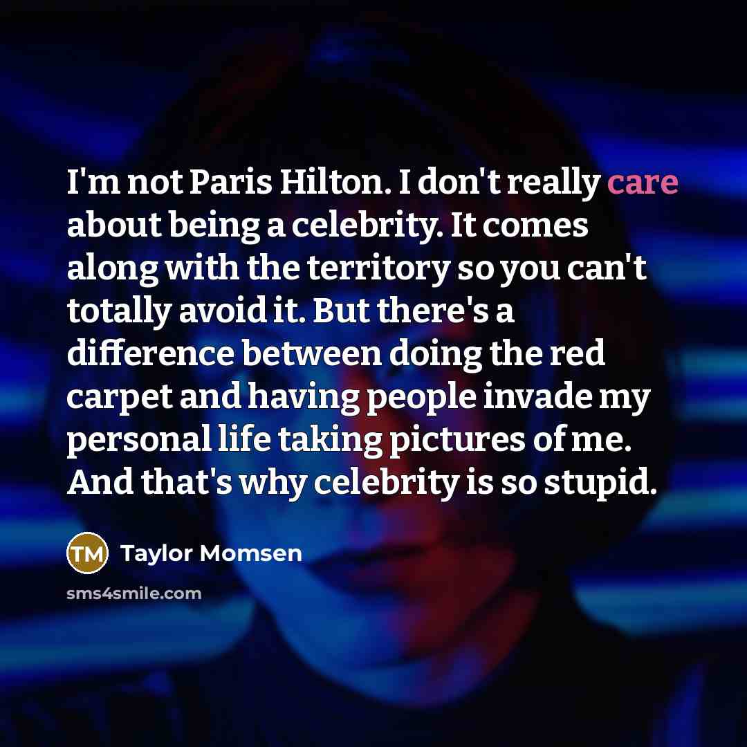 “I'm not Paris Hilton. I don't really care about being a celebrity. It comes along with the territory so you can't totally avoid it. But there's a difference between doing the red carpet and having people invade my personal life taking pictures of me. And that's why celebrity is so stupid.” quote by Taylor Momsen