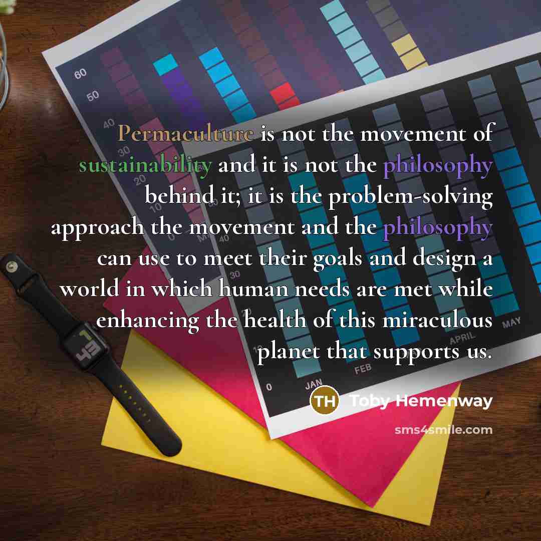 “Permaculture is not the movement of sustainability and it is not the philosophy behind it; it is the problem-solving approach the movement and the philosophy can use to meet their goals and design a world in which human needs are met while enhancing the health of this miraculous planet that…” quote by Toby Hemenway