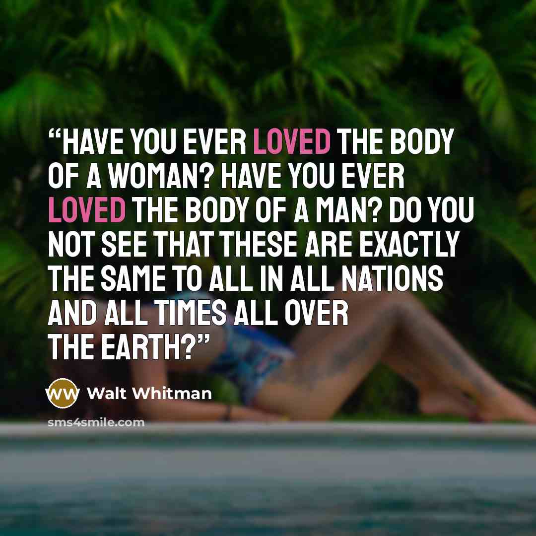 “Have you ever loved the body of a woman? Have you ever loved the body of a man? Do you not see that these are exactly the same to all in all nations and all times all over the earth?” quote by Walt Whitman