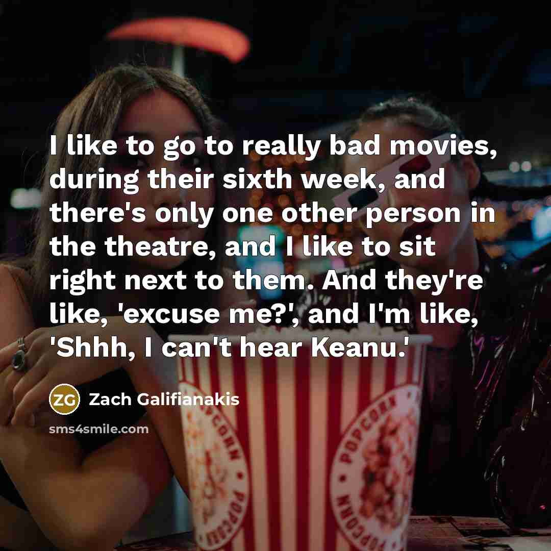 “I like to go to really bad movies, during their sixth week, and there's only one other person in the theatre, and I like to sit right next to them. And they're like, 'excuse me?', and I'm like, 'Shhh, I can't hear Keanu.'” quote by Zach Galifianakis