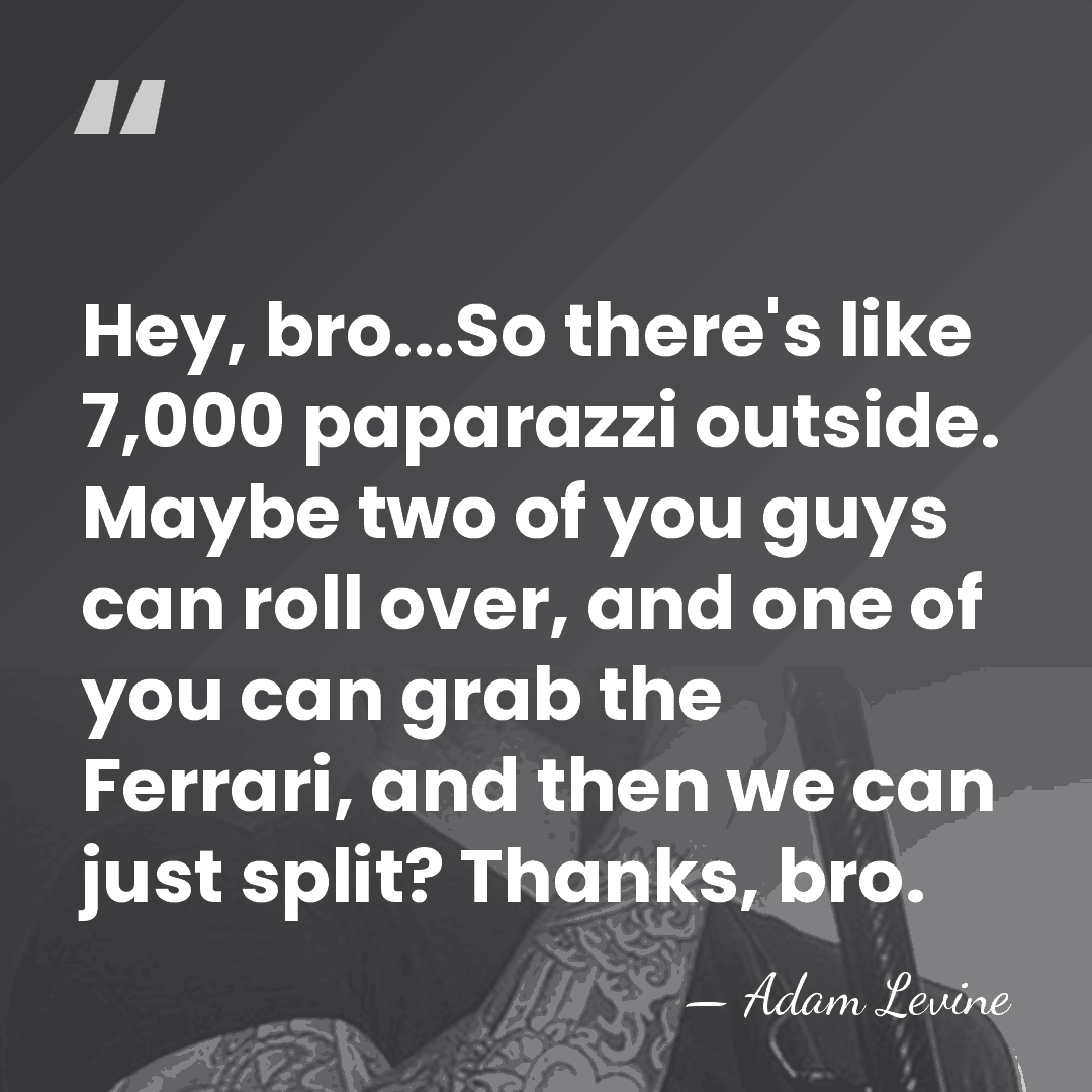 Hey, bro...So there's like 7,000 paparazzi outside. Maybe two of you guys&hellip; - Adam Levine