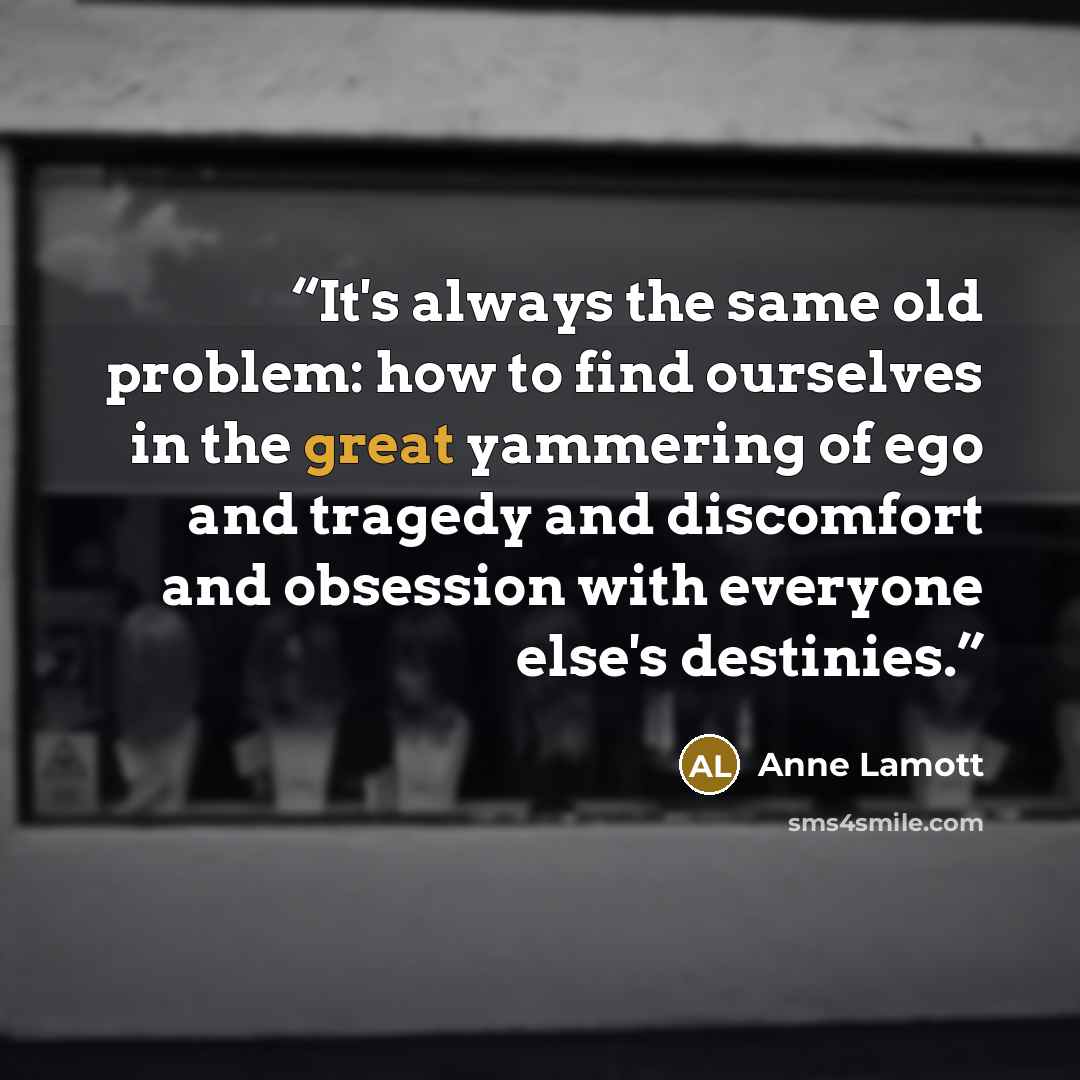 “It's always the same old problem: how to find ourselves in the great yammering of ego and tragedy and discomfort and obsession with everyone else's destinies.” quote by Anne Lamott