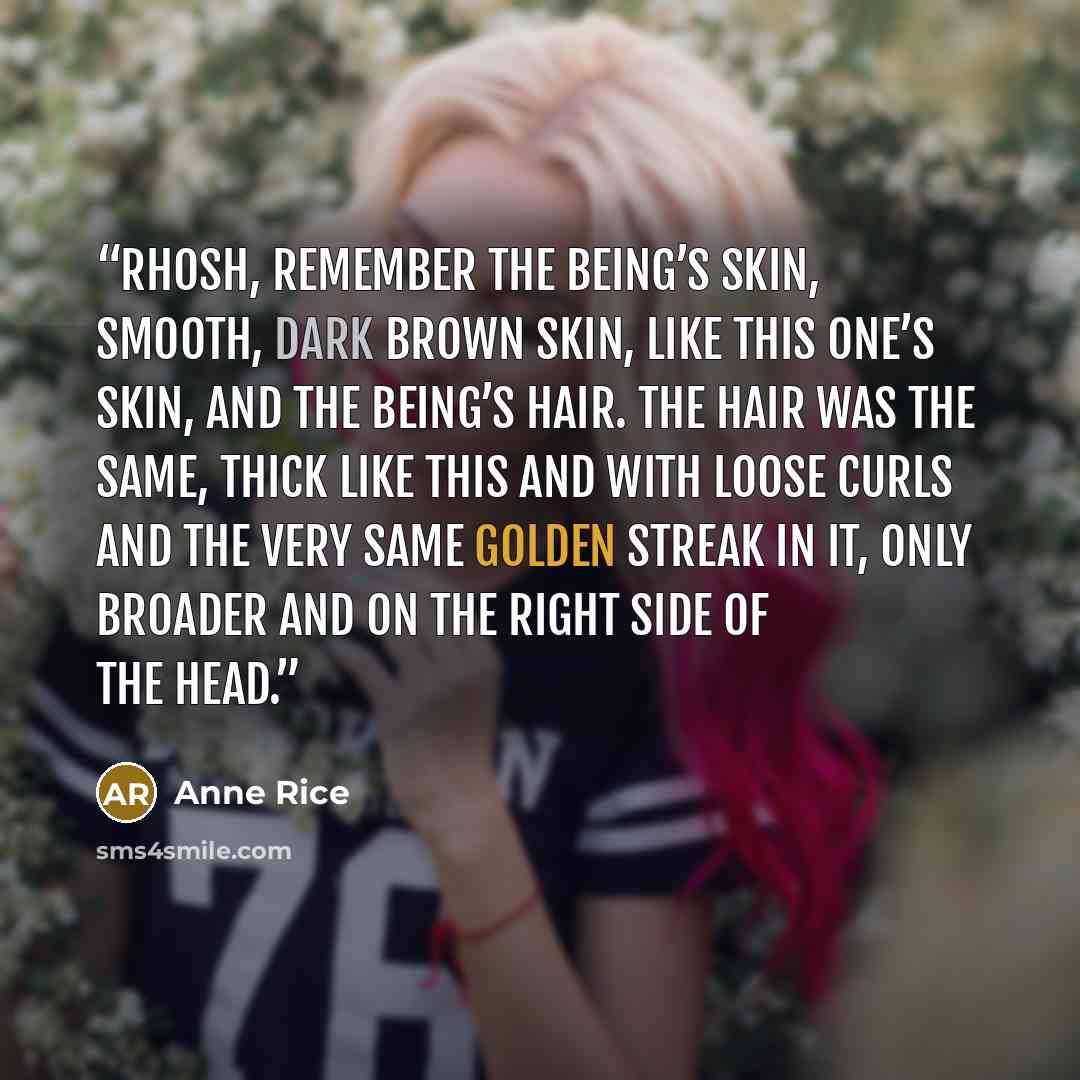 “Rhosh, remember the being’s skin, smooth, dark brown skin, like this one’s skin, and the being’s hair. The hair was the same, thick like this and with loose curls and the very same golden streak in it, only broader and on the right side of the head.” quote by Anne Rice