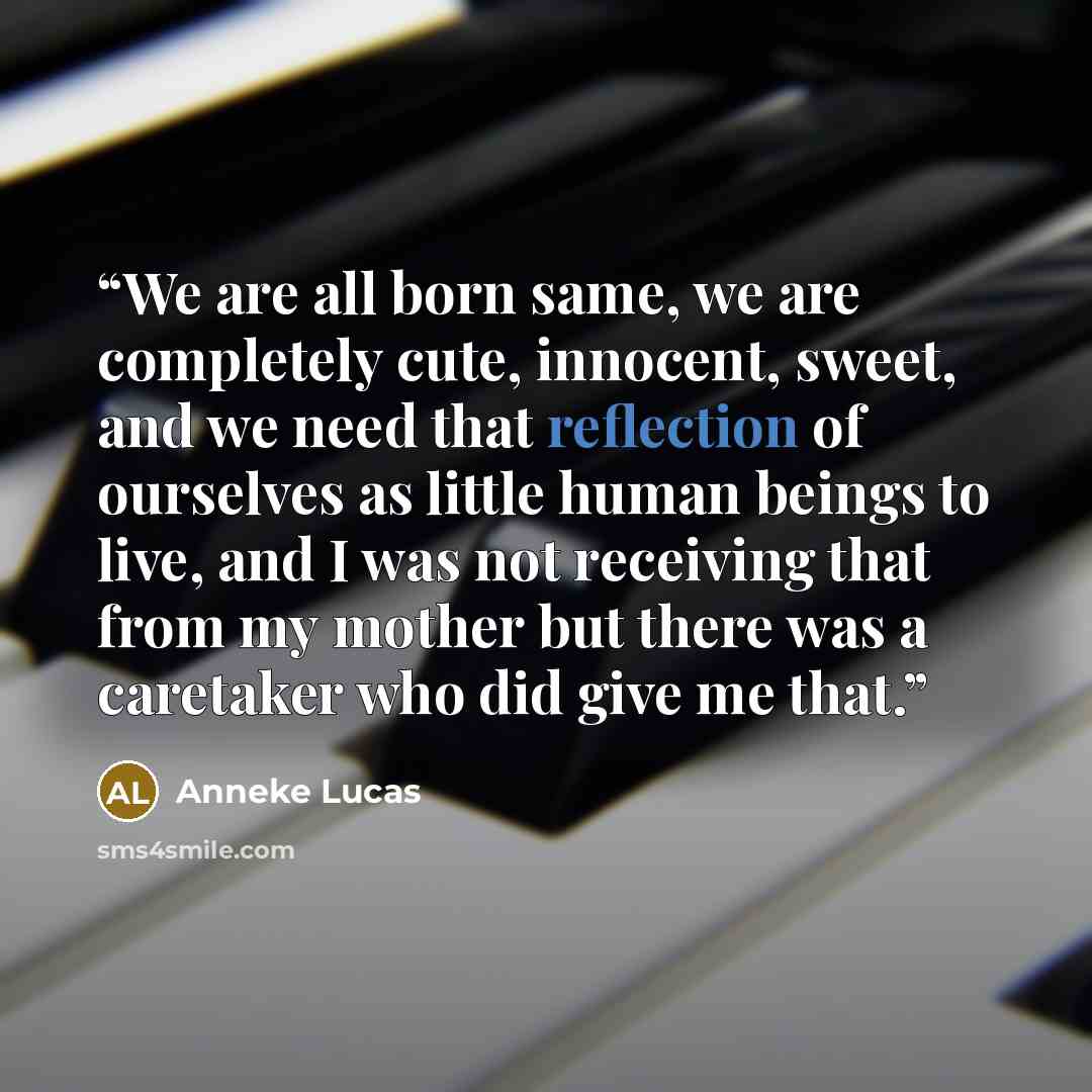 “We are all born same, we are completely cute, innocent, sweet, and we need that reflection of ourselves as little human beings to live, and I was not receiving that from my mother but there was a caretaker who did give me that.” quote by Anneke Lucas