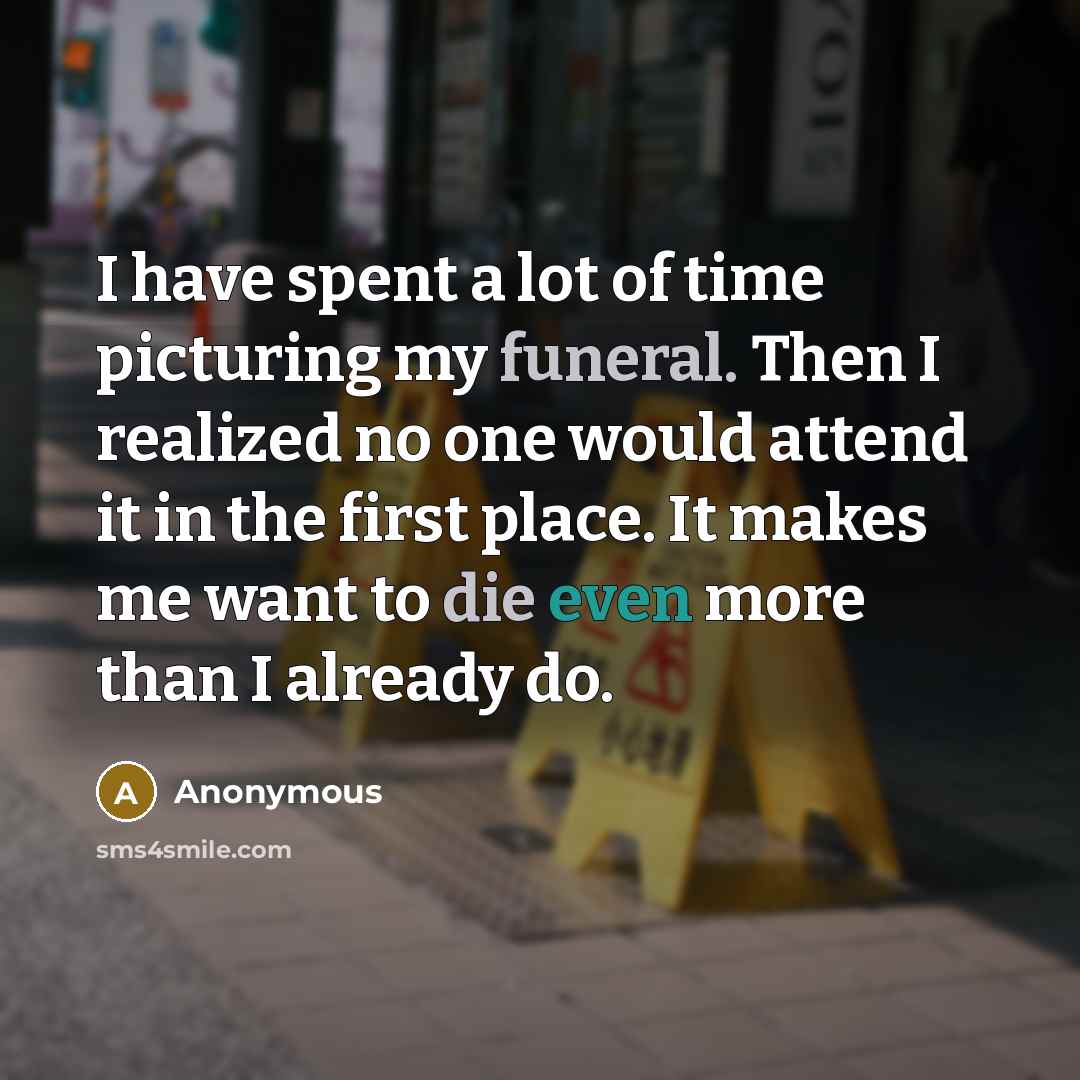 “I have spent a lot of time picturing my funeral. Then I realized no one would attend it in the first place. It makes me want to die even more than I already do.” quote by Anonymous