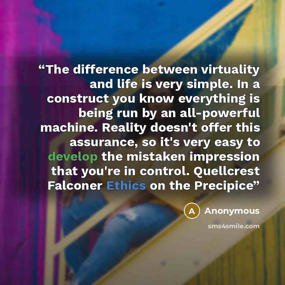 “The difference between virtuality and life is very simple. In a construct you know everything is being run by an all-powerful machine. Reality doesn't offer this assurance, so it's very easy to develop the mistaken impression that you're in control. Quellcrest Falconer Ethics on the Precipice” quote by Anonymous