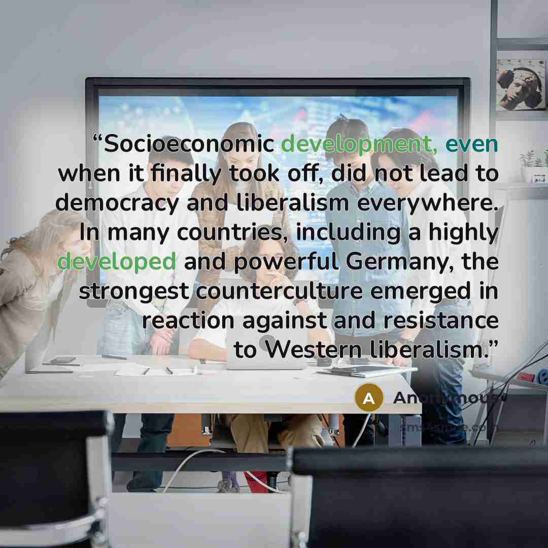 “Socioeconomic development, even when it finally took off, did not lead to democracy and liberalism everywhere. In many countries, including a highly developed and powerful Germany, the strongest counterculture emerged in reaction against and resistance to Western liberalism.” quote by Anonymous