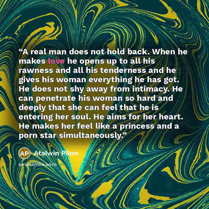 “A real man does not hold back. When he makes love he opens up to all his rawness and all his tenderness and he gives his woman everything he has got. He does not shy away from intimacy. He can penetrate his woman so hard and deeply that she can feel that he is entering her soul. He aims for her…” quote by Atalwin Pilon