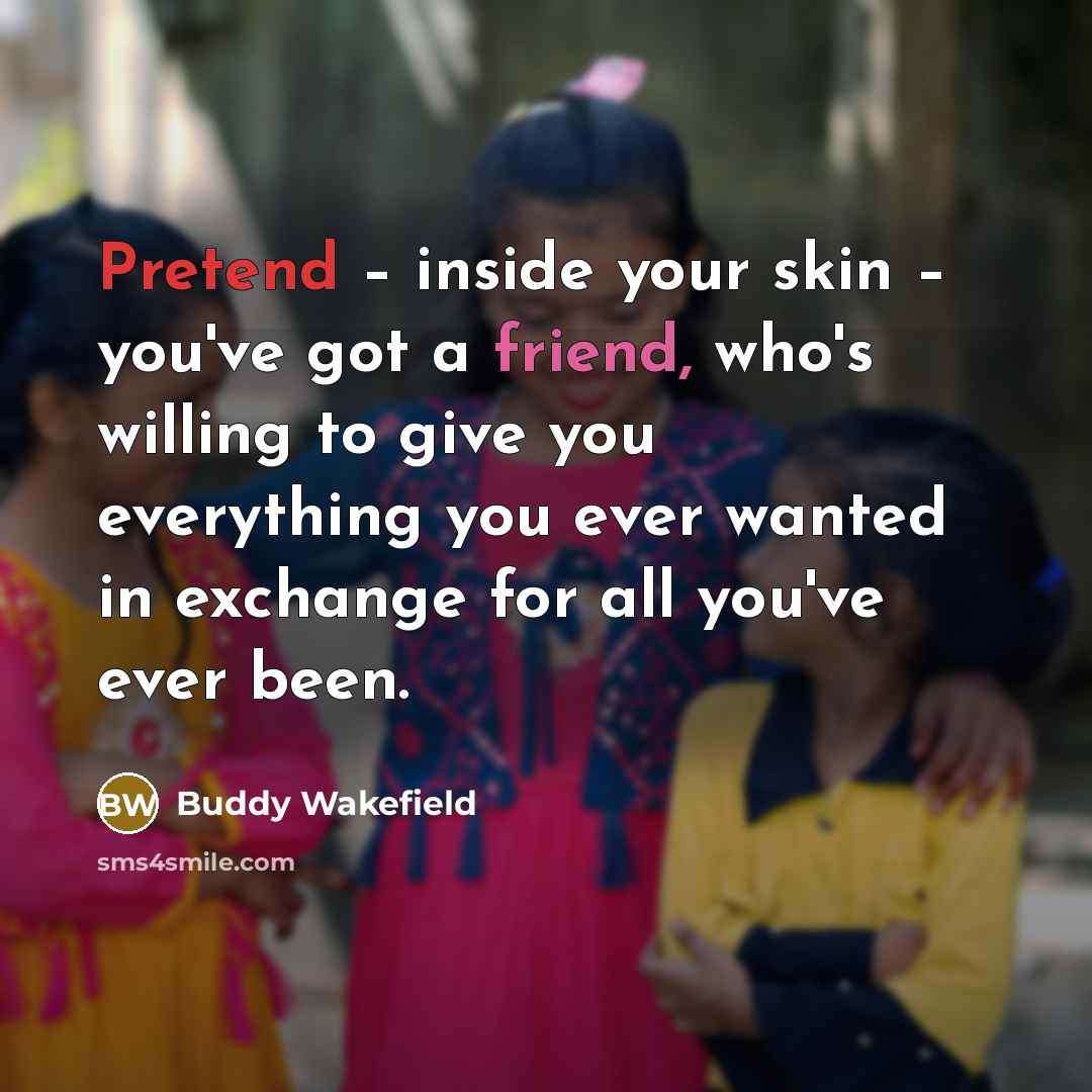 “Pretend – inside your skin – you've got a friend, who's willing to give you everything you ever wanted in exchange for all you've ever been.” quote by Buddy Wakefield