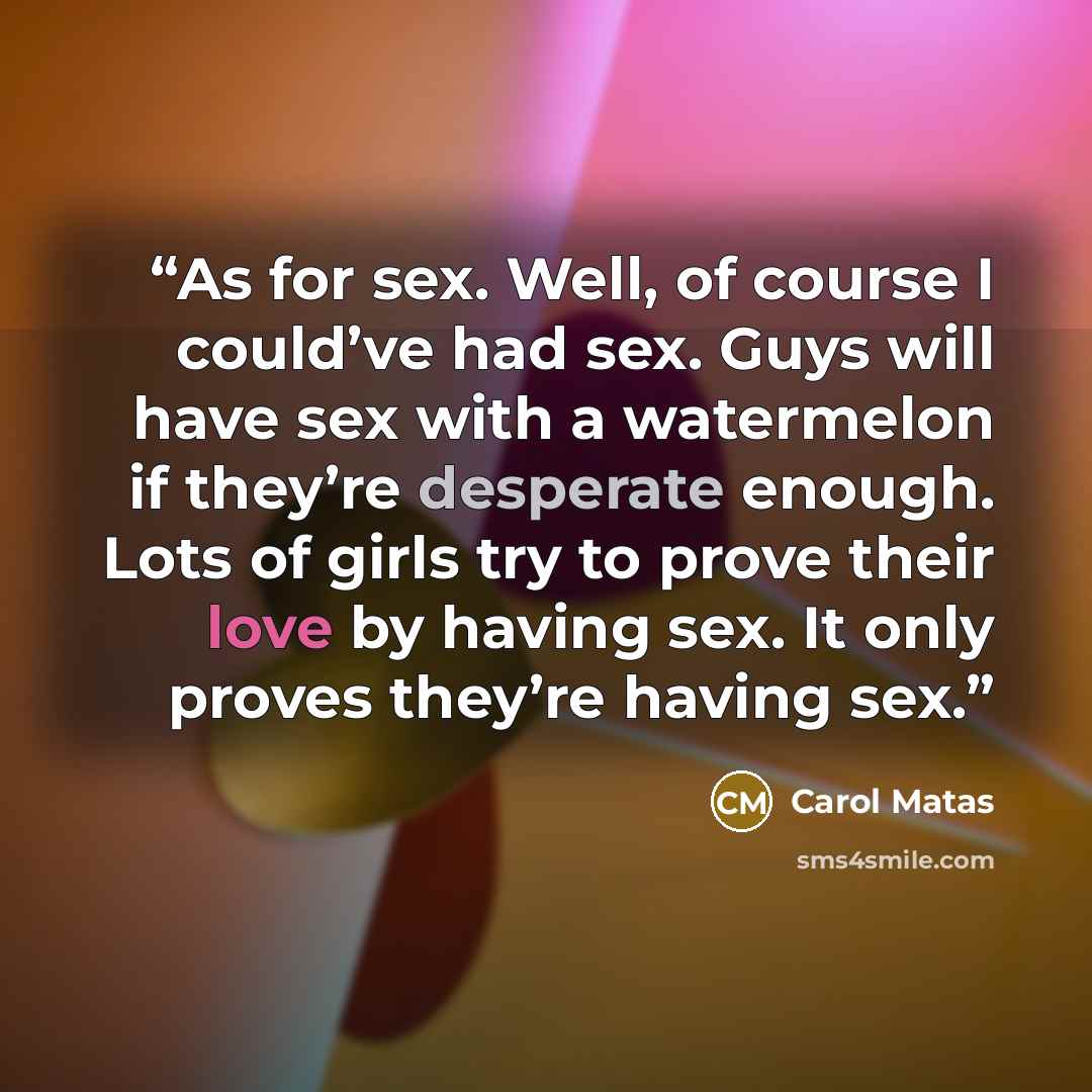 “As for sex. Well, of course I could’ve had sex. Guys will have sex with a watermelon if they’re desperate enough. Lots of girls try to prove their love by having sex. It only proves they’re having sex.” quote by Carol Matas
