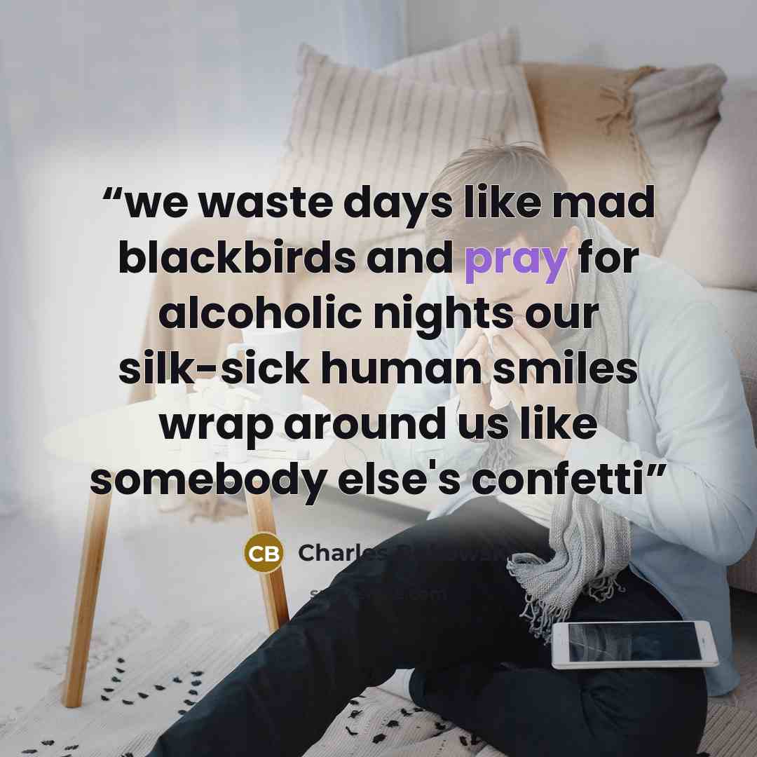 “we waste days like mad blackbirds and pray for alcoholic nights our silk-sick human smiles wrap around us like somebody else's confetti” quote by Charles Bukowski