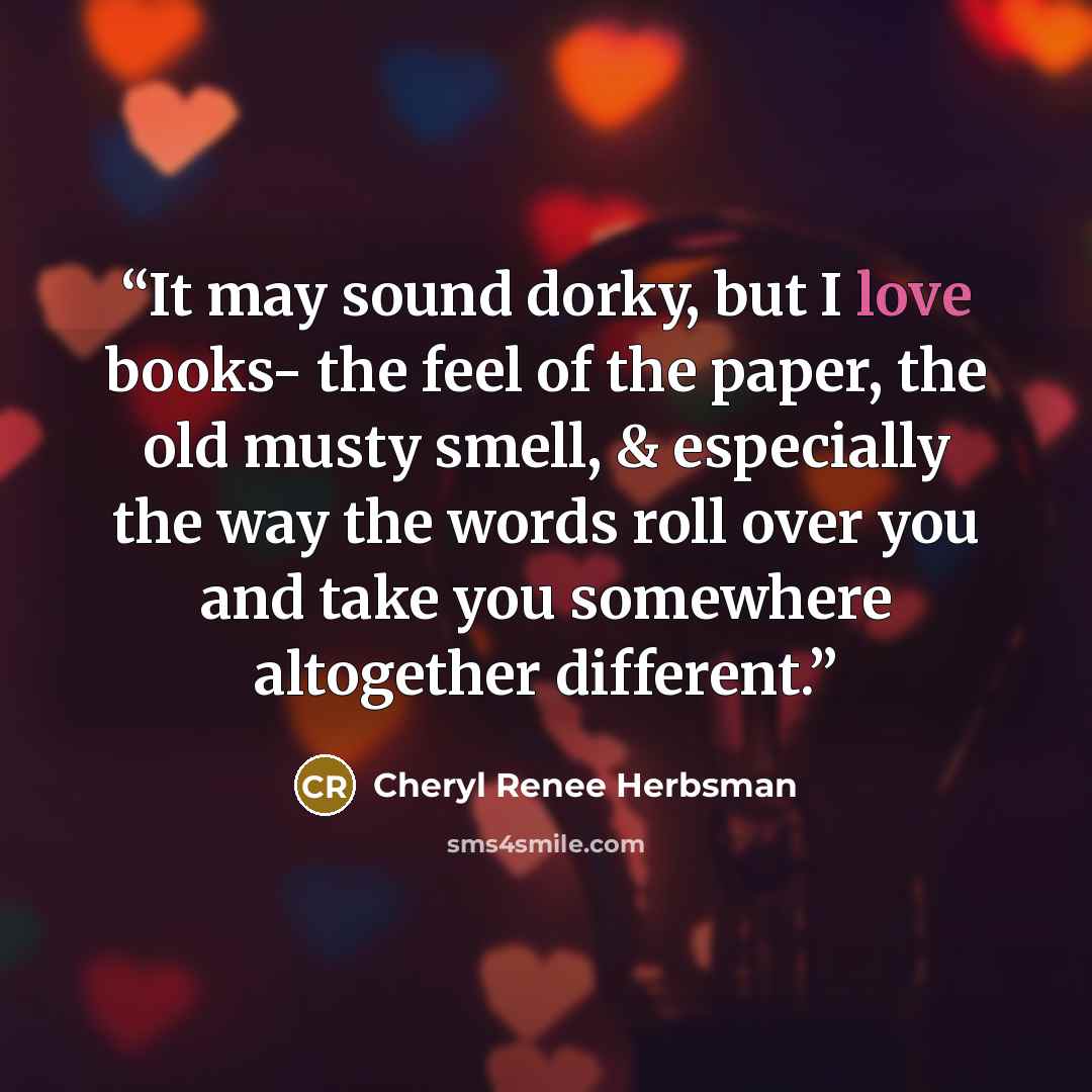 “It may sound dorky, but I love books- the feel of the paper, the old musty smell, & especially the way the words roll over you and take you somewhere altogether different.” quote by Cheryl Renee Herbsman