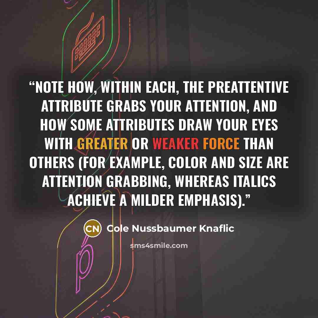 “Note how, within each, the preattentive attribute grabs your attention, and how some attributes draw your eyes with greater or weaker force than others (for example, color and size are attention grabbing, whereas italics achieve a milder emphasis).” quote by Cole Nussbaumer Knaflic