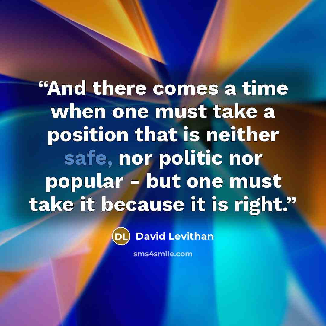“And there comes a time when one must take a position that is neither safe, nor politic nor popular - but one must take it because it is right.” quote by David Levithan