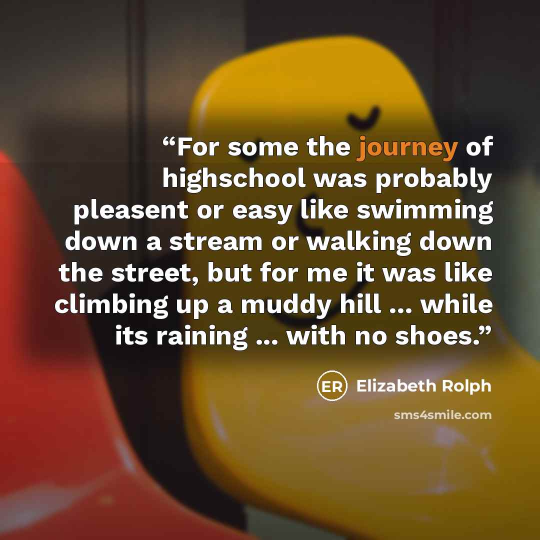 “For some the journey of highschool was probably pleasent or easy like swimming down a stream or walking down the street, but for me it was like climbing up a muddy hill ... while its raining ... with no shoes.” quote by Elizabeth Rolph