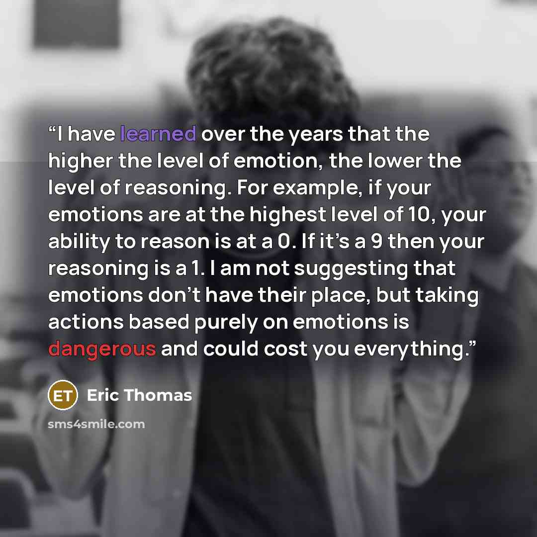 “I have learned over the years that the higher the level of emotion, the lower the level of reasoning. For example, if your emotions are at the highest level of 10, your ability to reason is at a 0. If it’s a 9 then your reasoning is a 1. I am not suggesting that emotions don’t have their place…” quote by Eric Thomas