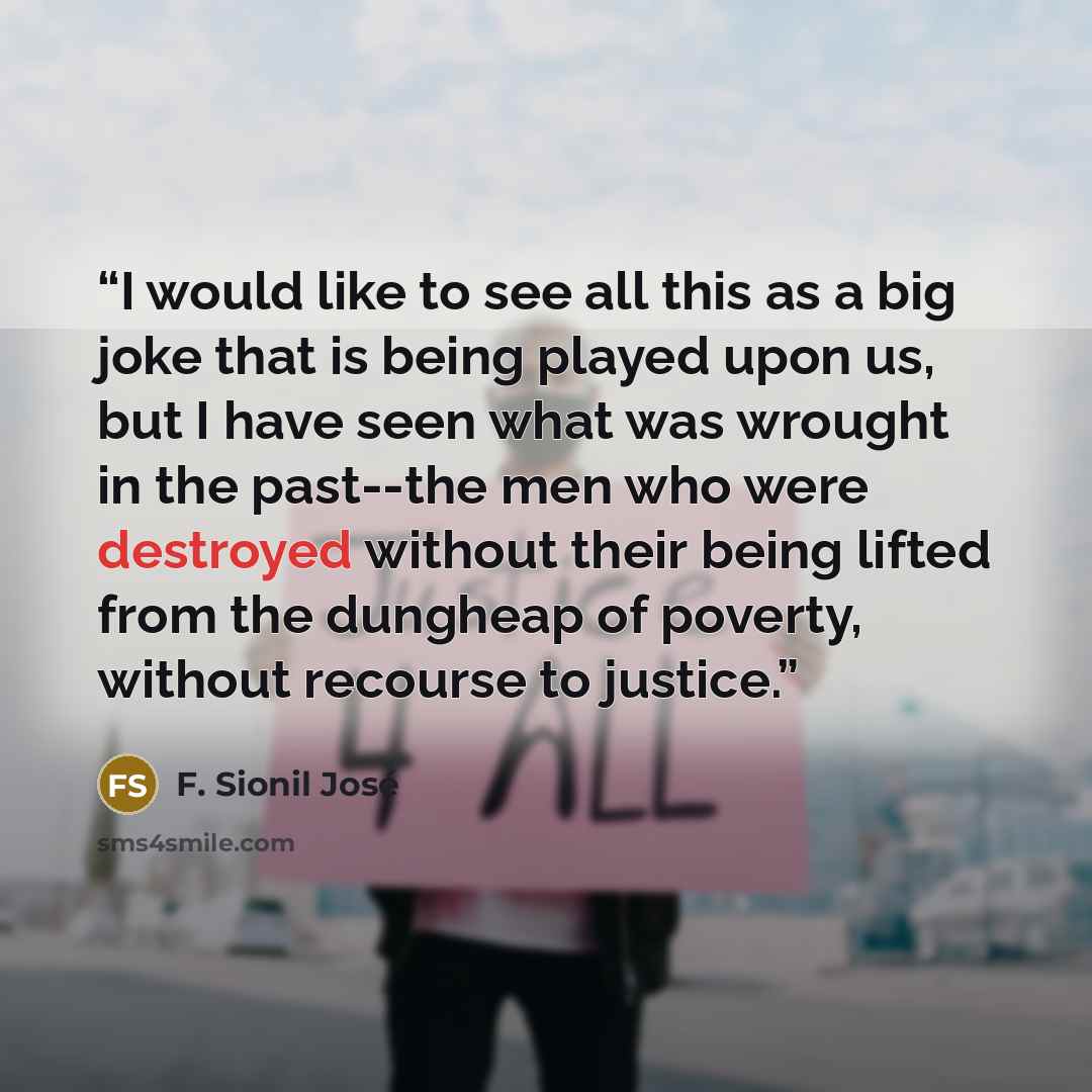 “I would like to see all this as a big joke that is being played upon us, but I have seen what was wrought in the past--the men who were destroyed without their being lifted from the dungheap of poverty, without recourse to justice.” quote by F. Sionil José