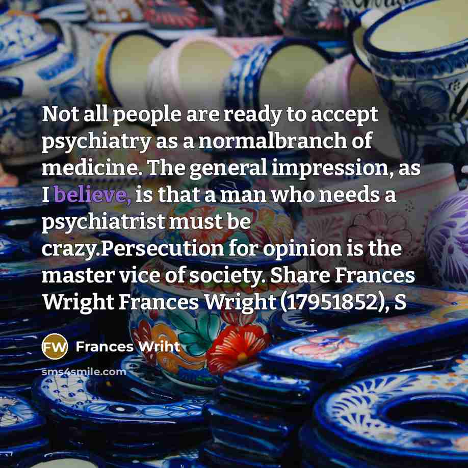 “Not all people are ready to accept psychiatry as a normalbranch of medicine. The general impression, as I believe, is that a man who needs a psychiatrist must be crazy.Persecution for opinion is the master vice of society. Share Frances Wright Frances Wright (17951852), S” quote by Frances Wriht