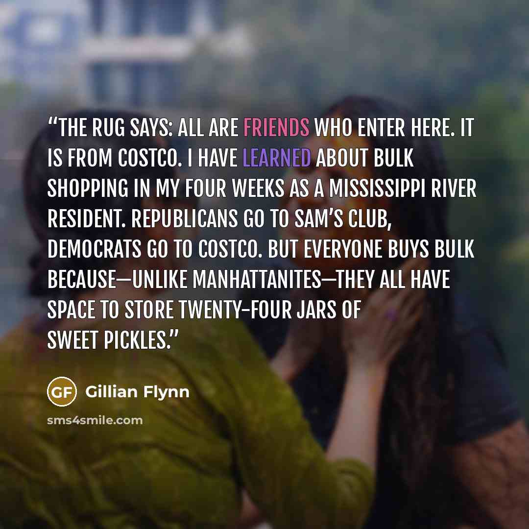 “The rug says: All Are Friends Who Enter Here. It is from Costco. I have learned about bulk shopping in my four weeks as a Mississippi River resident. Republicans go to Sam’s Club, Democrats go to Costco. But everyone buys bulk because—unlike Manhattanites—they all have space to store twenty-four…” quote by Gillian Flynn