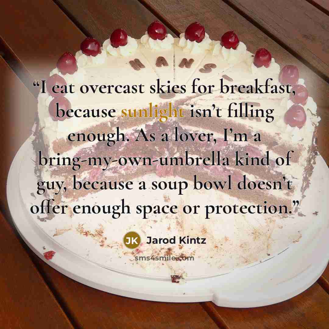 “I eat overcast skies for breakfast, because sunlight isn’t filling enough. As a lover, I’m a bring-my-own-umbrella kind of guy, because a soup bowl doesn’t offer enough space or protection.” quote by Jarod Kintz