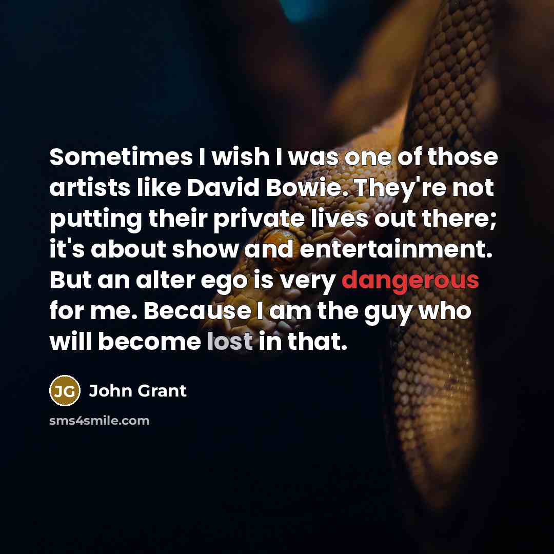 “Sometimes I wish I was one of those artists like David Bowie. They're not putting their private lives out there; it's about show and entertainment. But an alter ego is very dangerous for me. Because I am the guy who will become lost in that.” quote by John Grant