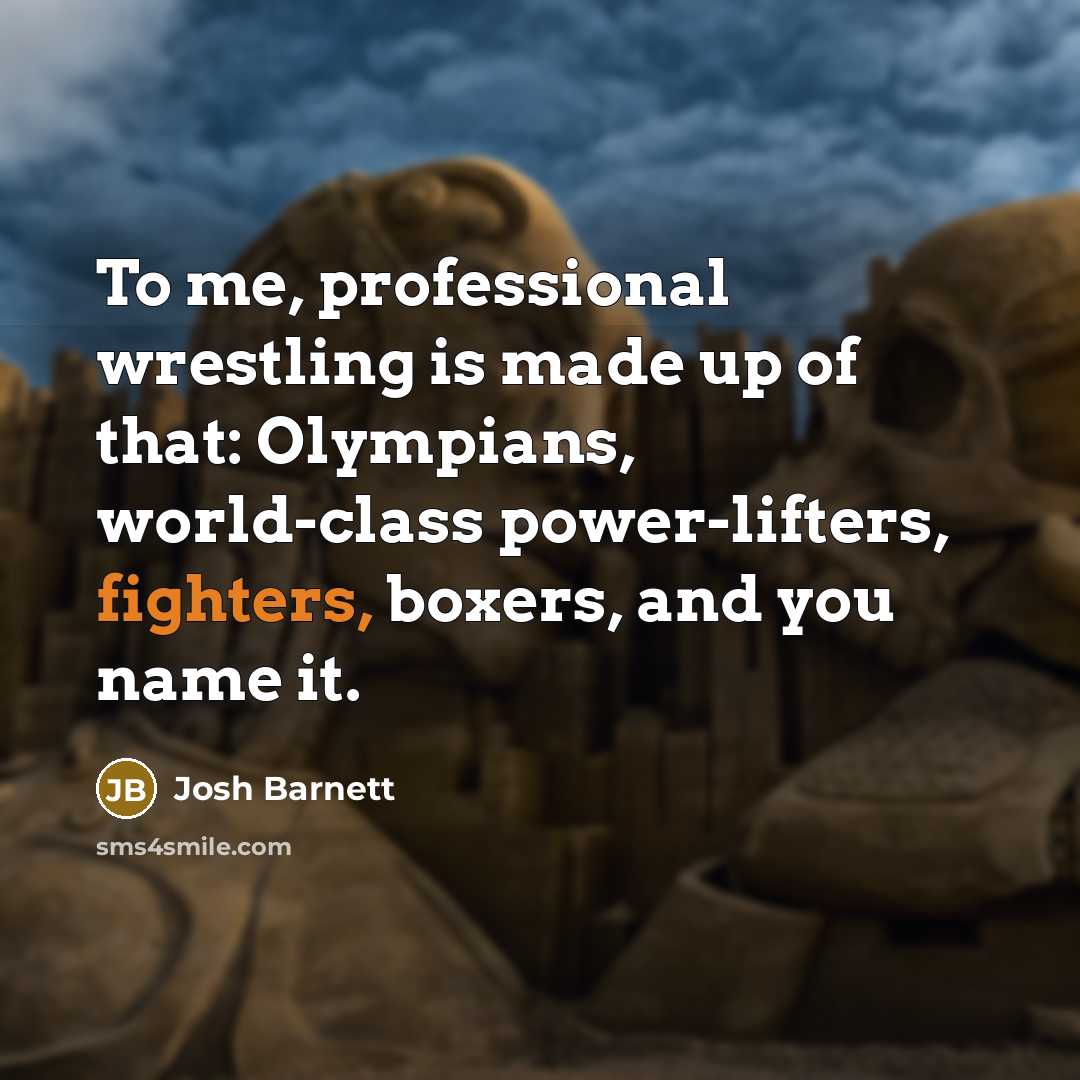 “To me, professional wrestling is made up of that: Olympians, world-class power-lifters, fighters, boxers, and you name it.” quote by Josh Barnett