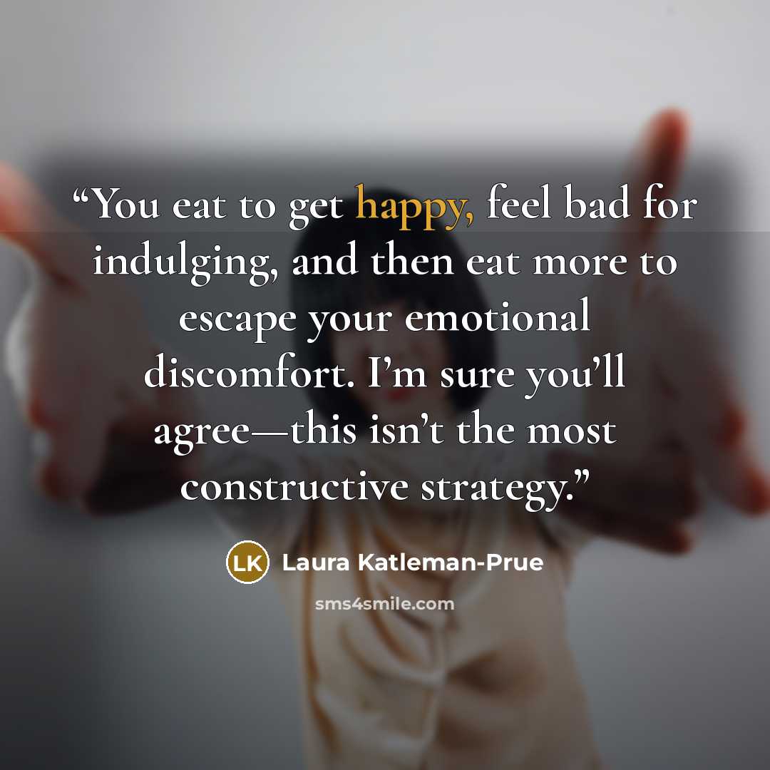 “You eat to get happy, feel bad for indulging, and then eat more to escape your emotional discomfort. I’m sure you’ll agree—this isn’t the most constructive strategy.” quote by Laura Katleman-Prue