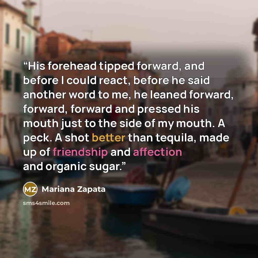 “His forehead tipped forward, and before I could react, before he said another word to me, he leaned forward, forward, forward and pressed his mouth just to the side of my mouth. A peck. A shot better than tequila, made up of friendship and affection and organic sugar.” quote by Mariana Zapata