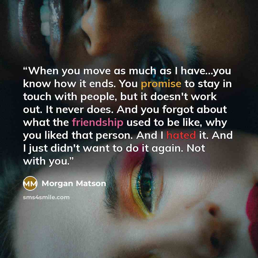 “When you move as much as I have...you know how it ends. You promise to stay in touch with people, but it doesn't work out. It never does. And you forgot about what the friendship used to be like, why you liked that person. And I hated it. And I just didn't want to do it again. Not with you.” quote by Morgan Matson