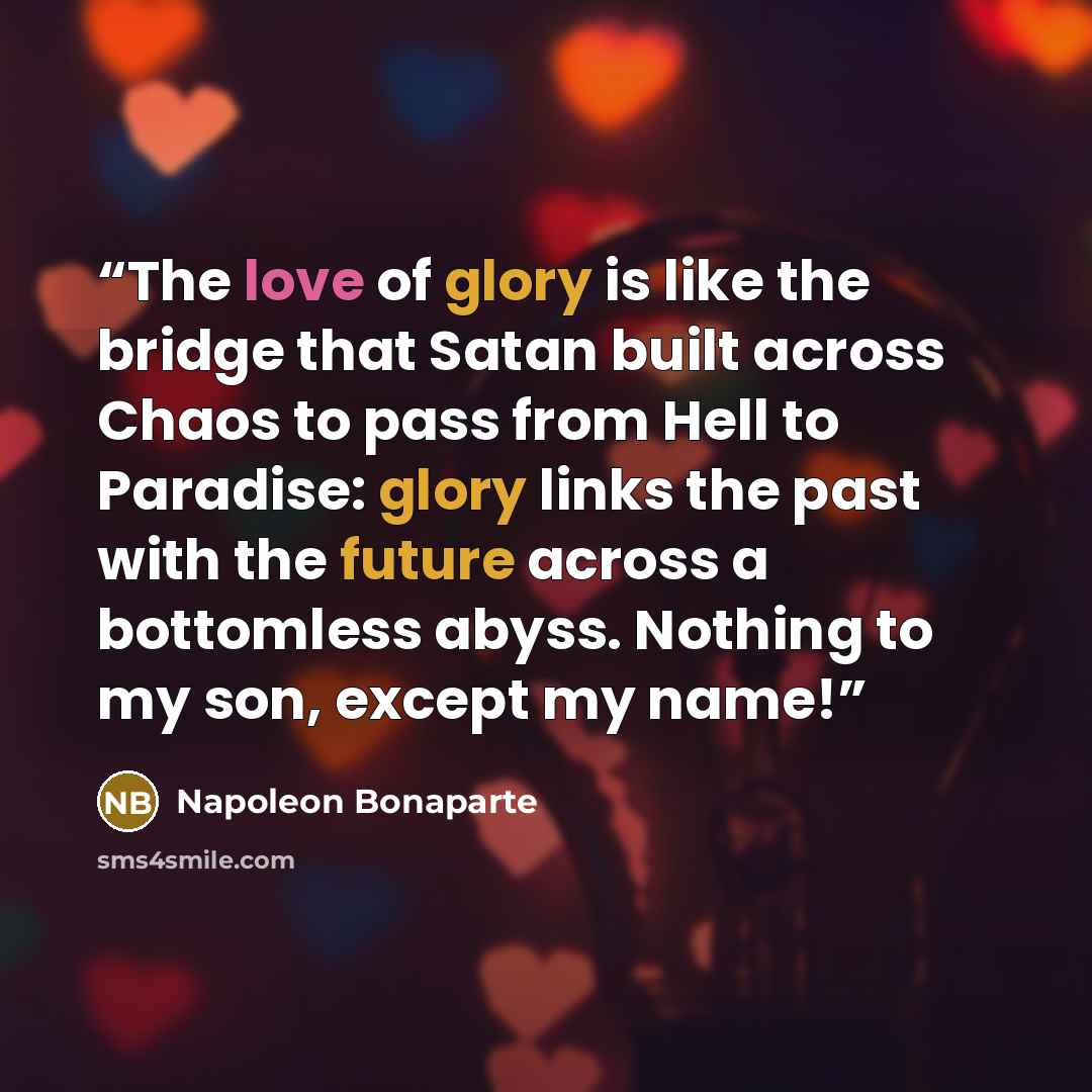 “The love of glory is like the bridge that Satan built across Chaos to pass from Hell to Paradise: glory links the past with the future across a bottomless abyss. Nothing to my son, except my name!” quote by Napoleon Bonaparte