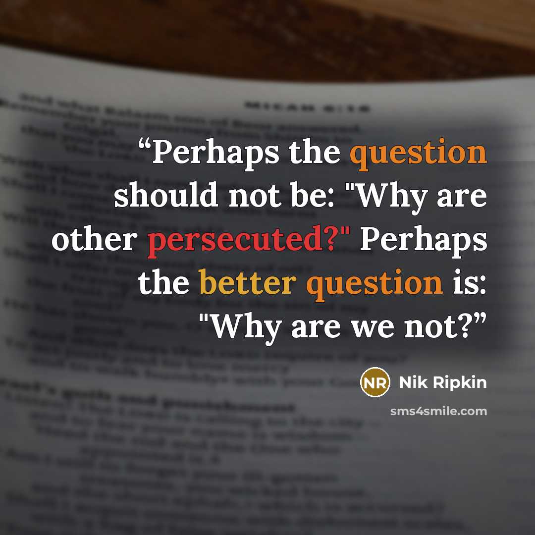 “Perhaps the question should not be: "Why are other persecuted?" Perhaps the better question is: "Why are we not?” quote by Nik Ripkin