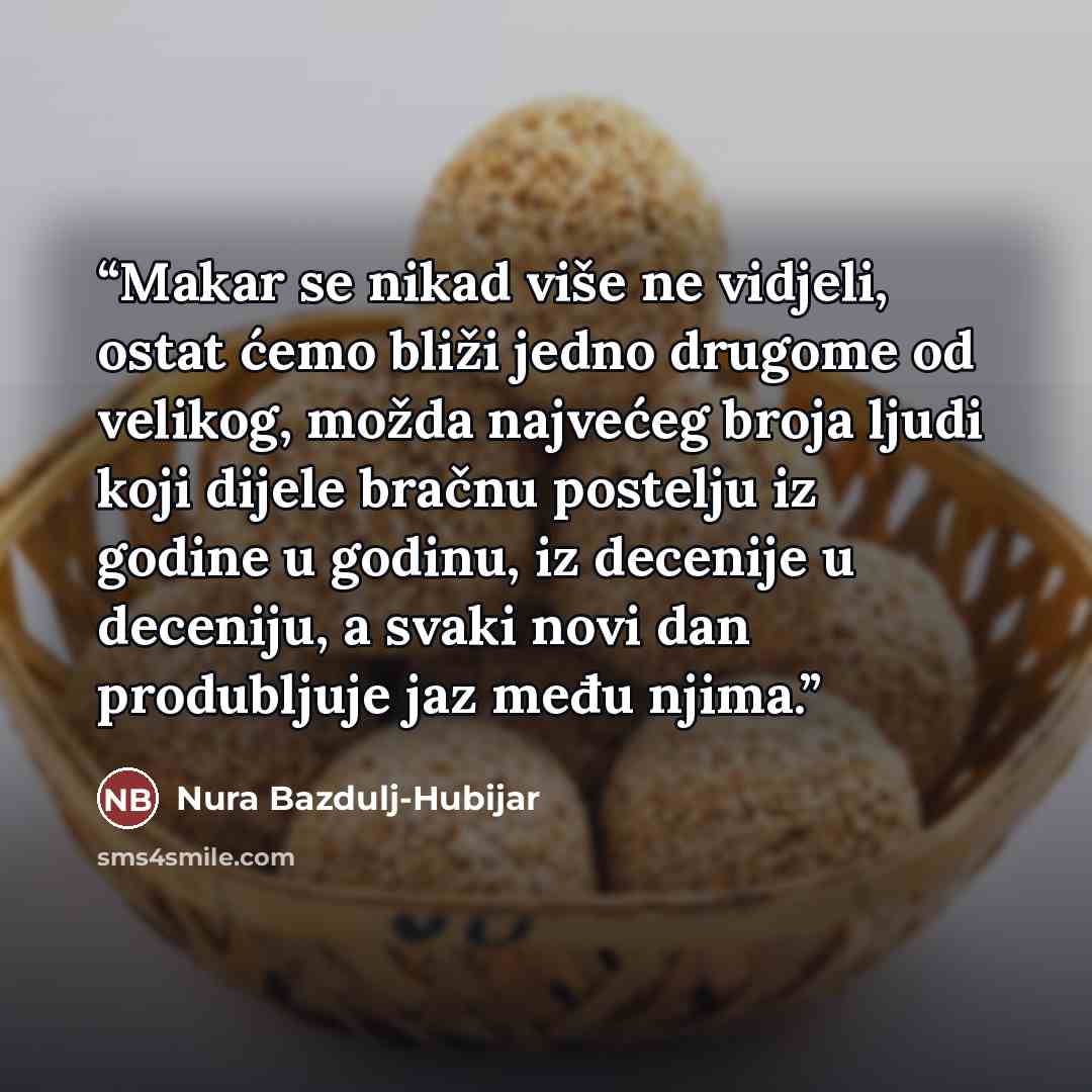 “Makar se nikad više ne vidjeli, ostat ćemo bliži jedno drugome od velikog, možda najvećeg broja ljudi koji dijele bračnu postelju iz godine u godinu, iz decenije u deceniju, a svaki novi dan produbljuje jaz među njima.” quote by Nura Bazdulj-Hubijar