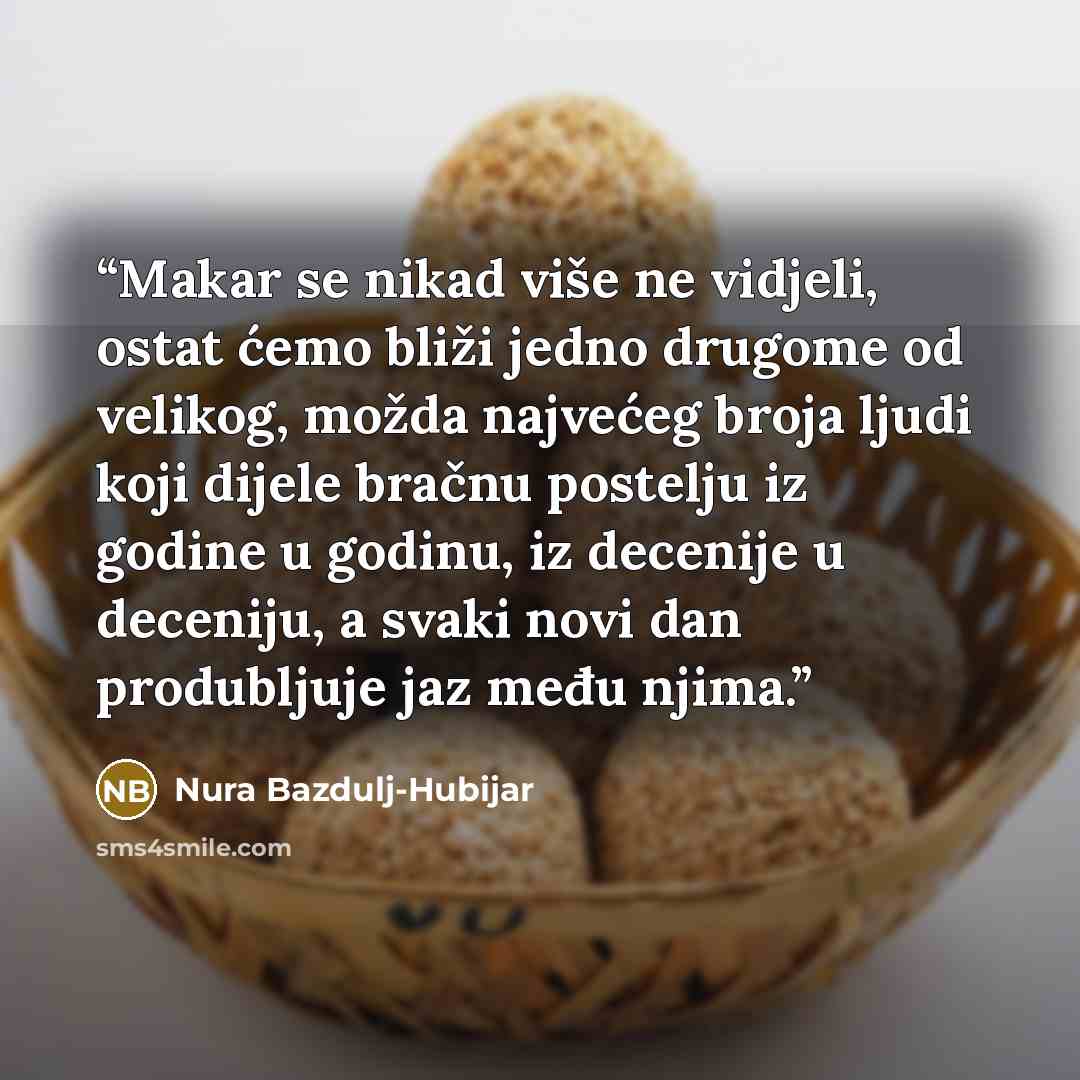 “Makar se nikad više ne vidjeli, ostat ćemo bliži jedno drugome od velikog, možda najvećeg broja ljudi koji dijele bračnu postelju iz godine u godinu, iz decenije u deceniju, a svaki novi dan produbljuje jaz među njima.” quote by Nura Bazdulj-Hubijar