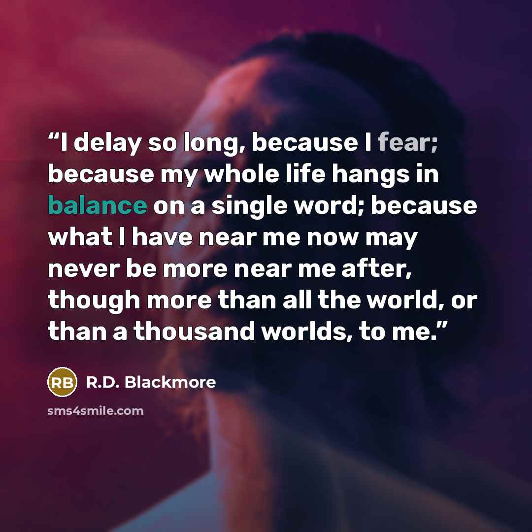 “I delay so long, because I fear; because my whole life hangs in balance on a single word; because what I have near me now may never be more near me after, though more than all the world, or than a thousand worlds, to me.” quote by R.D. Blackmore