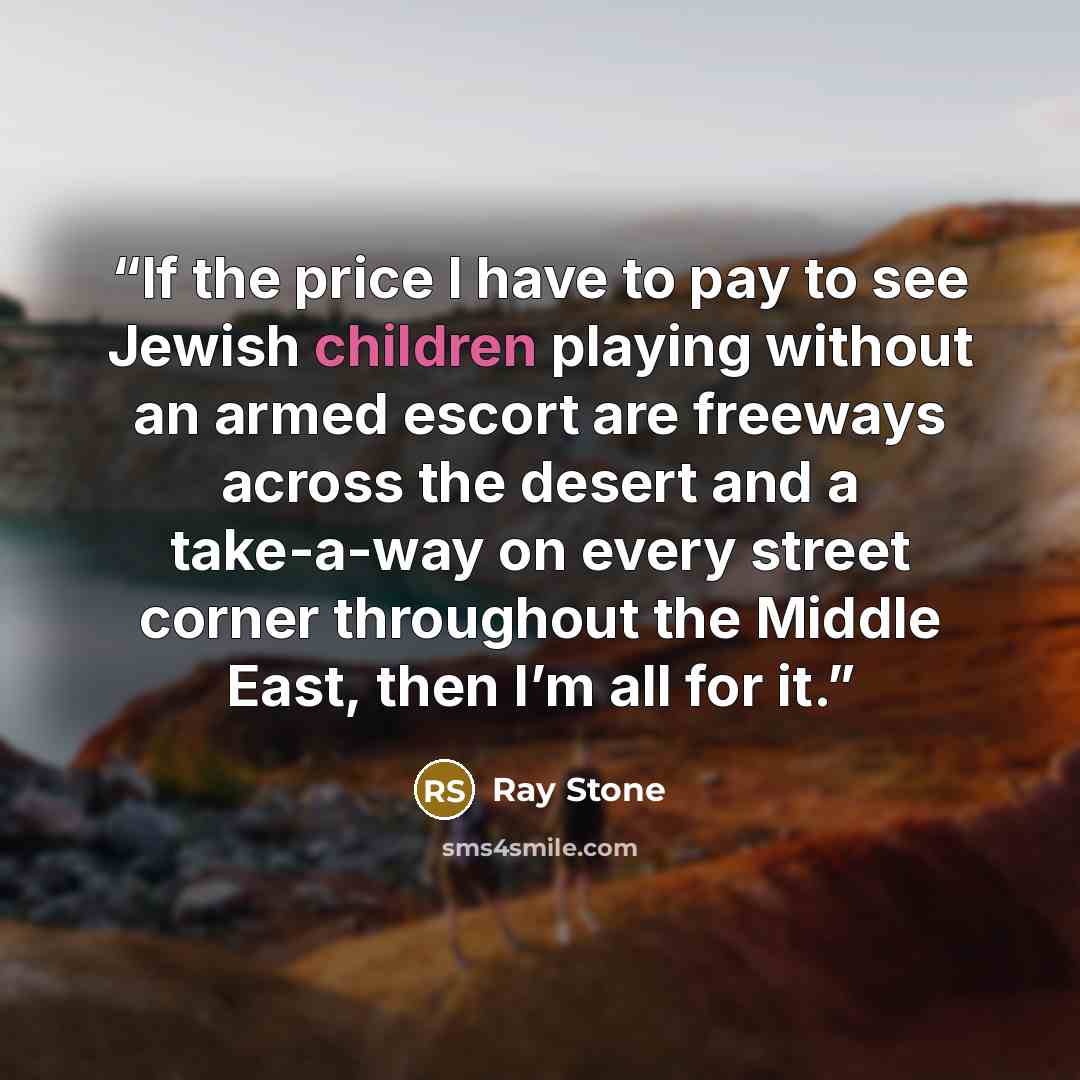 “If the price I have to pay to see Jewish children playing without an armed escort are freeways across the desert and a take-a-way on every street corner throughout the Middle East, then I’m all for it.” quote by Ray Stone