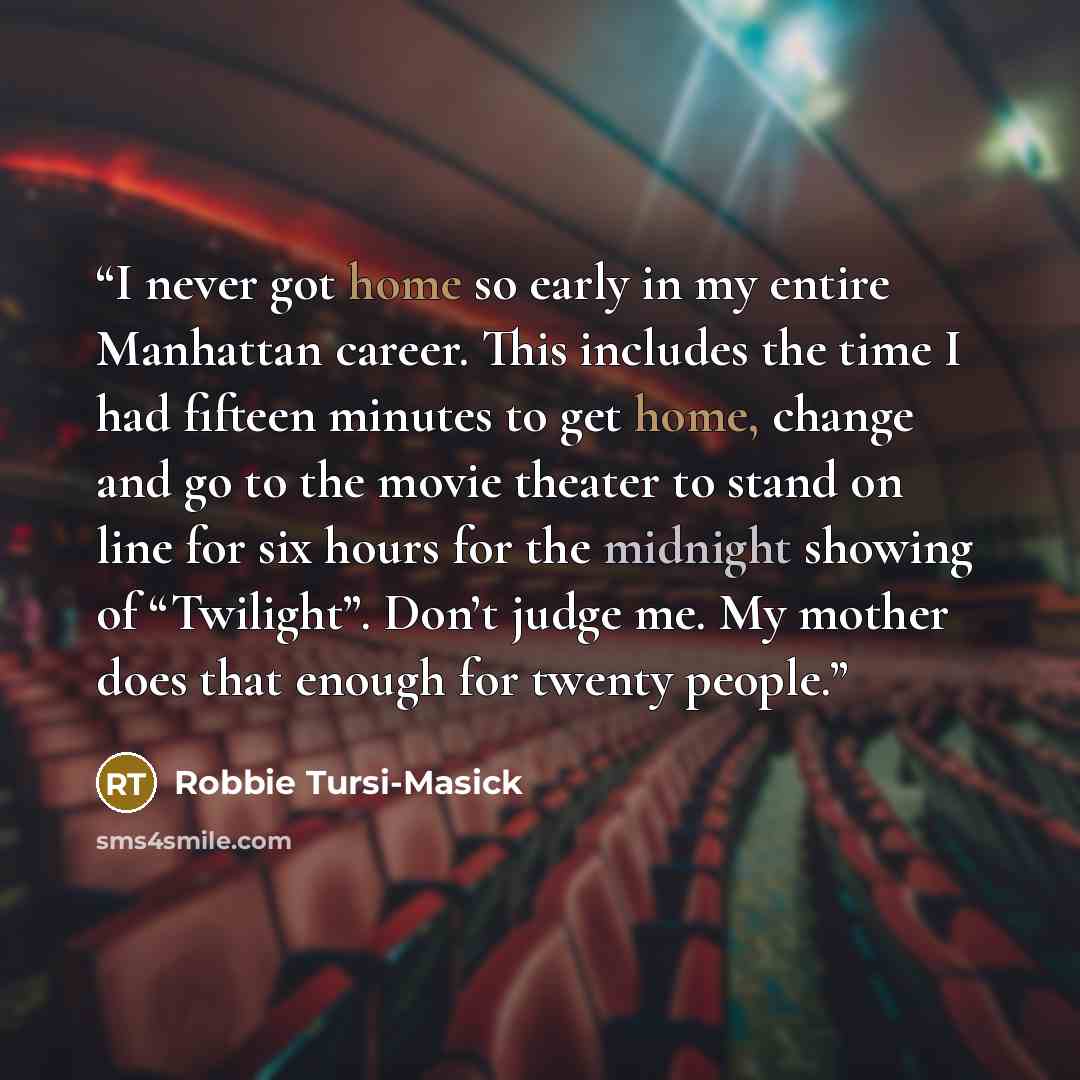 “I never got home so early in my entire Manhattan career. This includes the time I had fifteen minutes to get home, change and go to the movie theater to stand on line for six hours for the midnight showing of “Twilight”. Don’t judge me. My mother does that enough for twenty people.” quote by Robbie Tursi-Masick