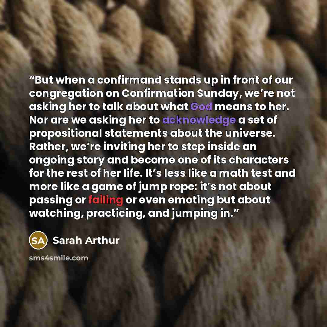 “But when a confirmand stands up in front of our congregation on Confirmation Sunday, we’re not asking her to talk about what God means to her. Nor are we asking her to acknowledge a set of propositional statements about the universe. Rather, we’re inviting her to step inside an ongoing story and…” quote by Sarah Arthur