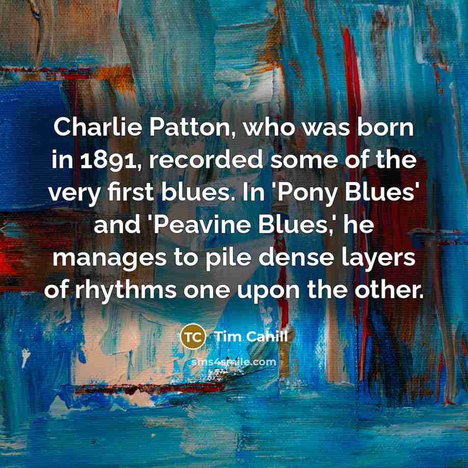 “Charlie Patton, who was born in 1891, recorded some of the very first blues. In 'Pony Blues' and 'Peavine Blues,' he manages to pile dense layers of rhythms one upon the other.” quote by Tim Cahill