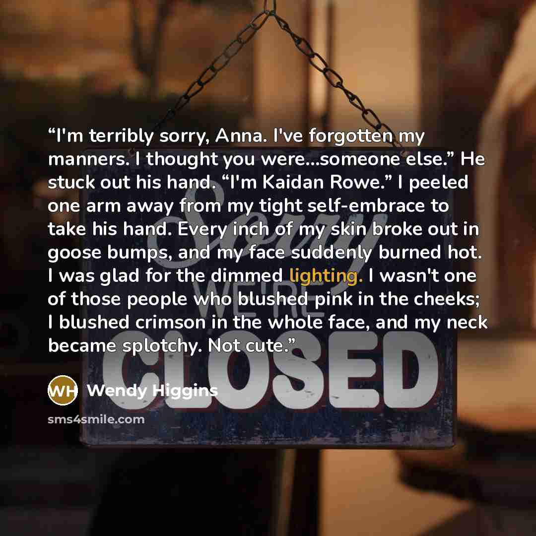 “I'm terribly sorry, Anna. I've forgotten my manners. I thought you were...someone else.” He stuck out his hand. “I'm Kaidan Rowe.” I peeled one arm away from my tight self-embrace to take his hand. Every inch of my skin broke out in goose bumps, and my face suddenly burned hot. I was glad for the…” quote by Wendy Higgins