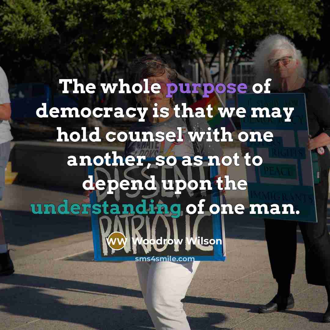 “The whole purpose of democracy is that we may hold counsel with one another, so as not to depend upon the understanding of one man.” quote by Woodrow Wilson