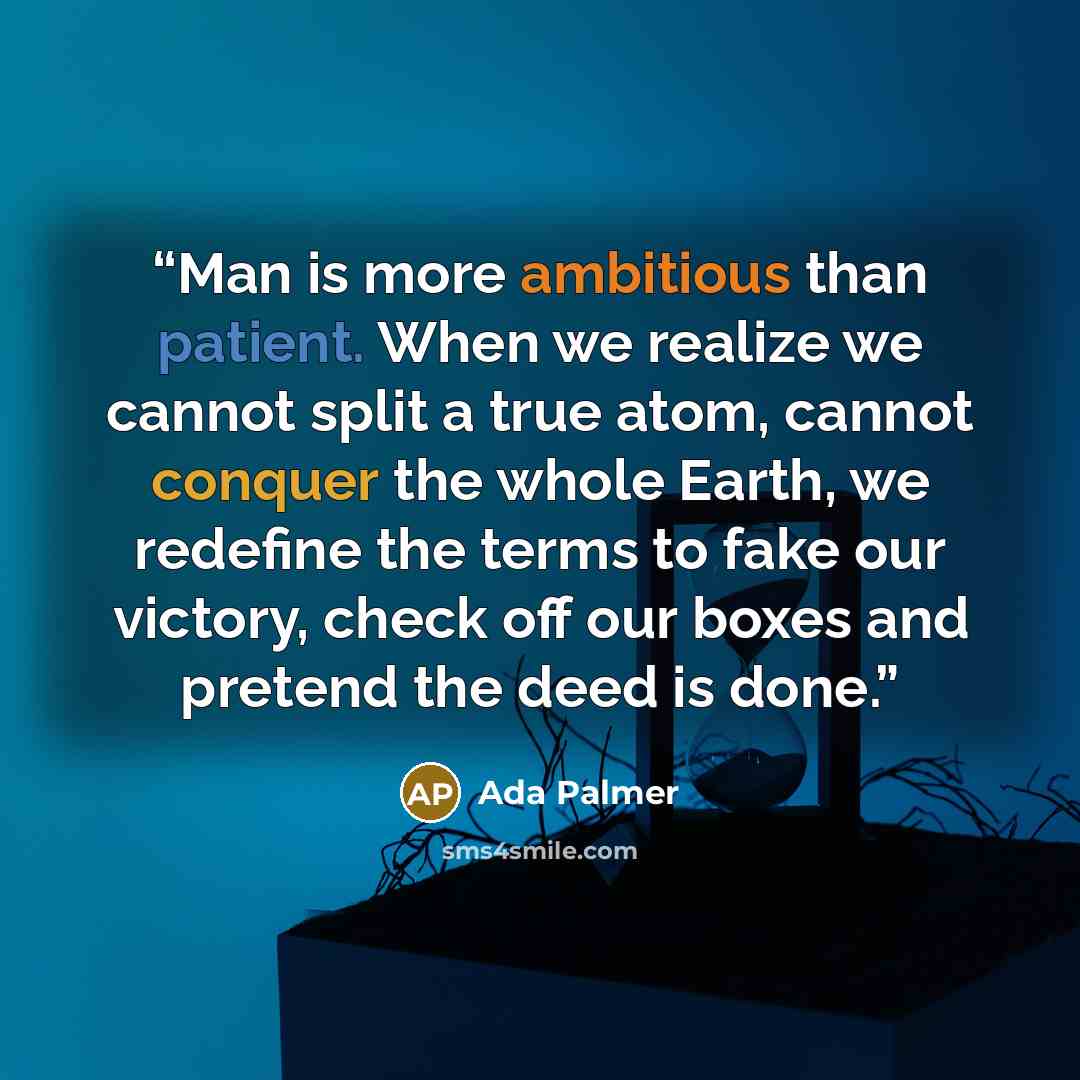 “Man is more ambitious than patient. When we realize we cannot split a true atom, cannot conquer the whole Earth, we redefine the terms to fake our victory, check off our boxes and pretend the deed is done.” quote by Ada Palmer