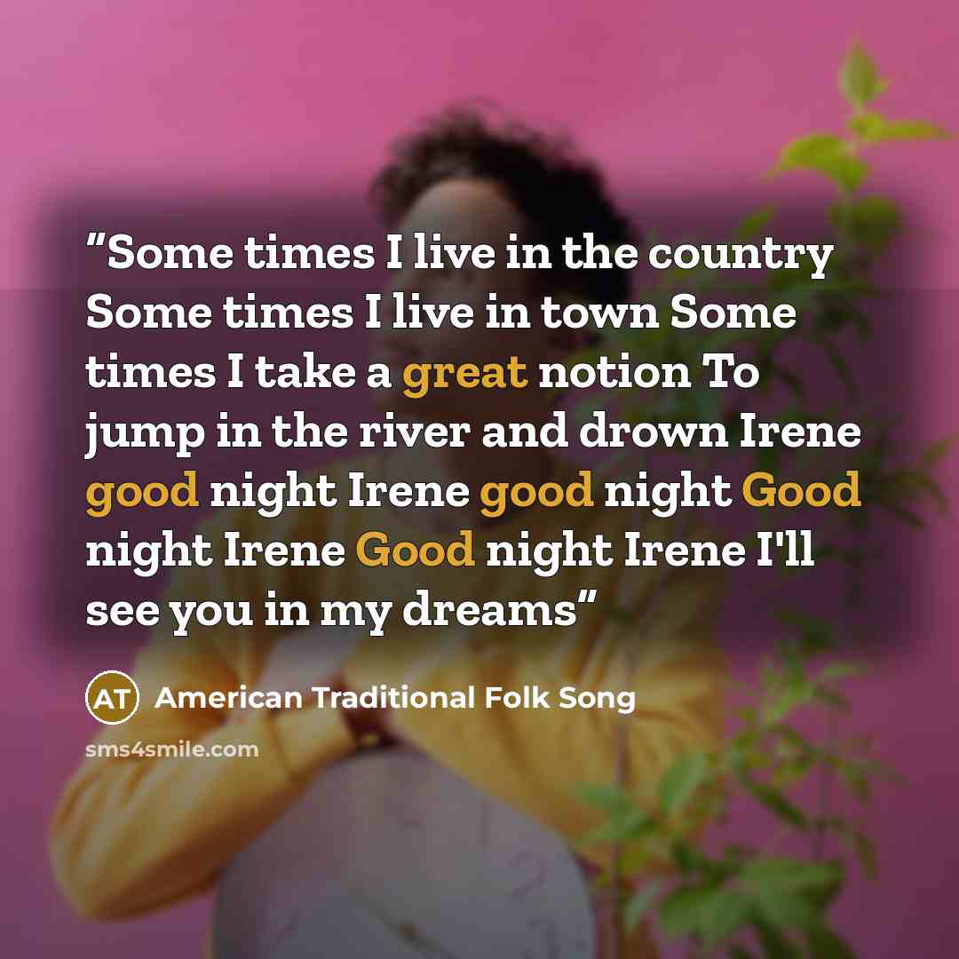 “Some times I live in the country Some times I live in town Some times I take a great notion To jump in the river and drown Irene good night Irene good night Good night Irene Good night Irene I'll see you in my dreams” quote by American Traditional Folk Song
